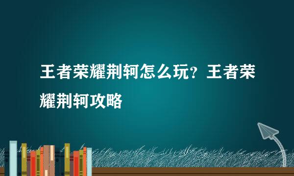 王者荣耀荆轲怎么玩？王者荣耀荆轲攻略