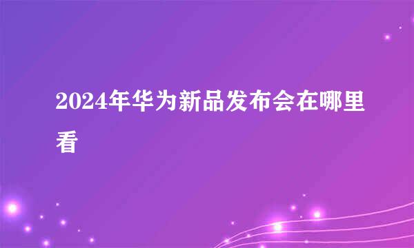 2024年华为新品发布会在哪里看