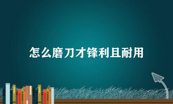 怎么磨刀才锋利且耐用