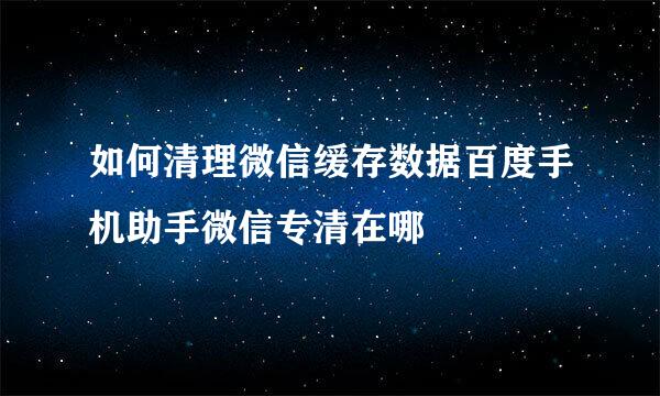 如何清理微信缓存数据百度手机助手微信专清在哪