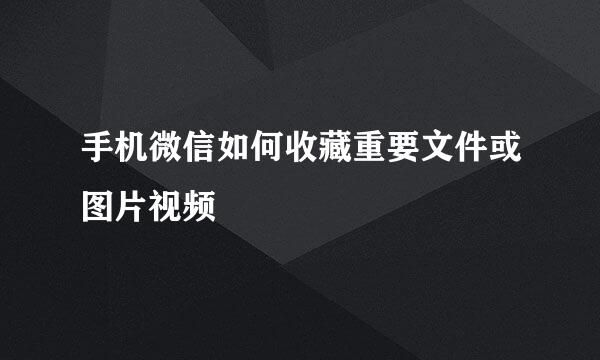 手机微信如何收藏重要文件或图片视频