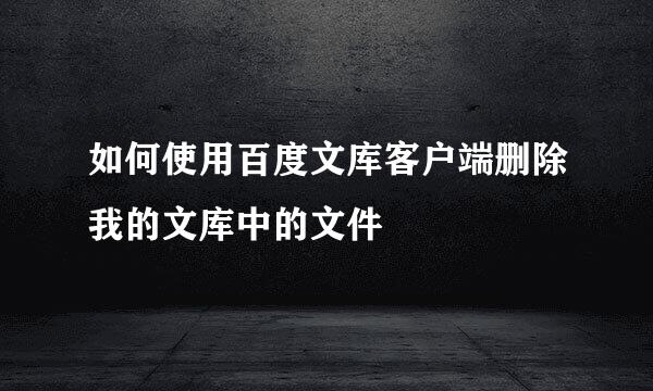 如何使用百度文库客户端删除我的文库中的文件