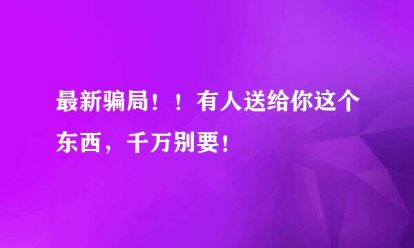 最新骗局！！有人送给你这个东西，千万别要！