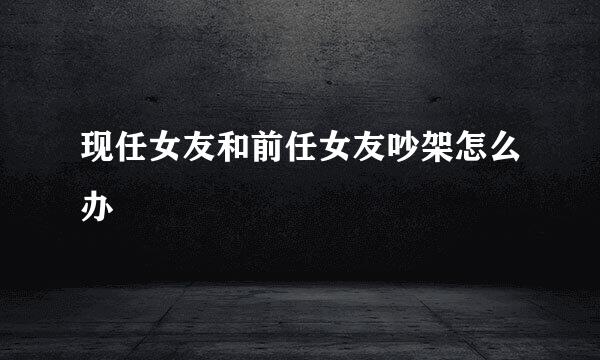 现任女友和前任女友吵架怎么办