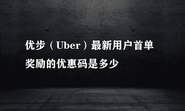 优步（Uber）最新用户首单奖励的优惠码是多少