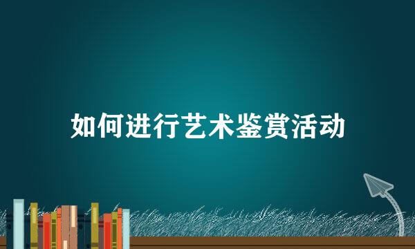 如何进行艺术鉴赏活动