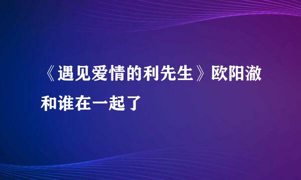 《遇见爱情的利先生》欧阳澈和谁在一起了