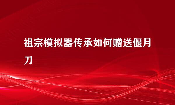 祖宗模拟器传承如何赠送偃月刀