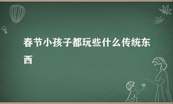 春节小孩子都玩些什么传统东西