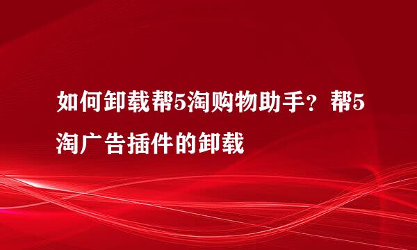 如何卸载帮5淘购物助手？帮5淘广告插件的卸载