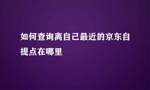 如何查询离自己最近的京东自提点在哪里