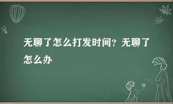 无聊了怎么打发时间？无聊了怎么办
