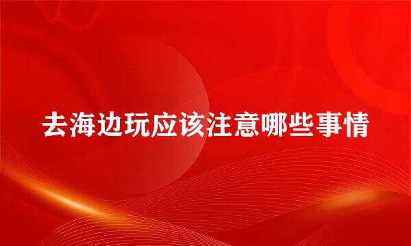 去海边玩应该注意哪些事情