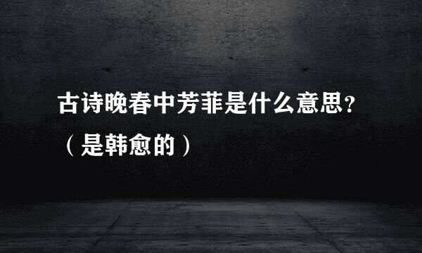 古诗晚春中芳菲是什么意思？（是韩愈的）