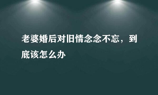 老婆婚后对旧情念念不忘，到底该怎么办