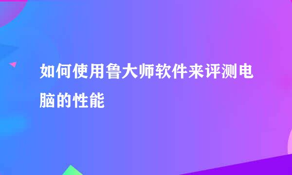 如何使用鲁大师软件来评测电脑的性能
