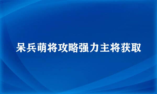 呆兵萌将攻略强力主将获取