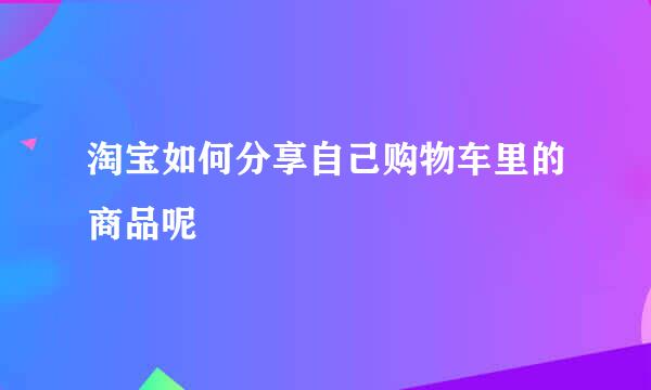 淘宝如何分享自己购物车里的商品呢
