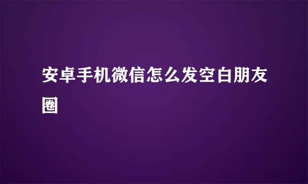 安卓手机微信怎么发空白朋友圈