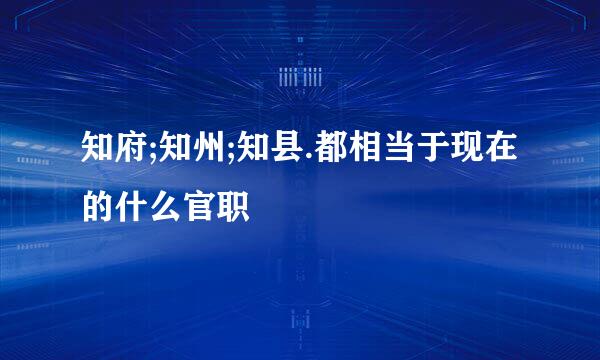 知府;知州;知县.都相当于现在的什么官职