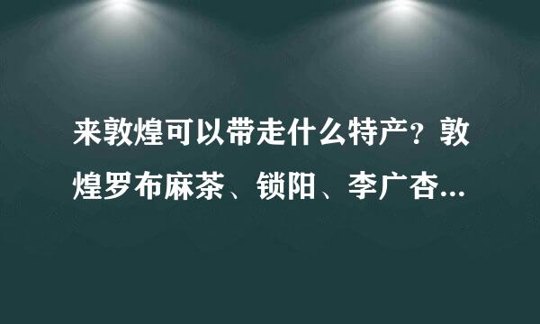 来敦煌可以带走什么特产？敦煌罗布麻茶、锁阳、李广杏还有什么呢