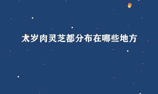 太岁肉灵芝都分布在哪些地方