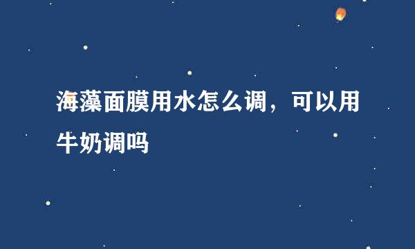 海藻面膜用水怎么调，可以用牛奶调吗