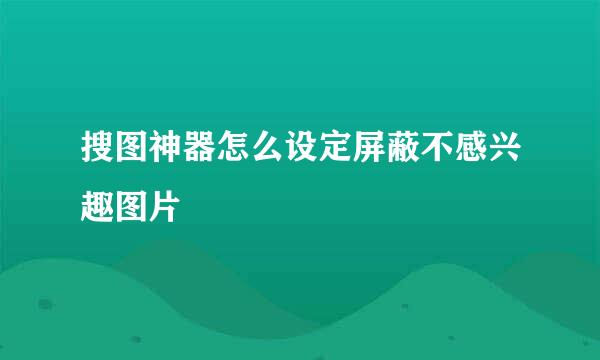 搜图神器怎么设定屏蔽不感兴趣图片