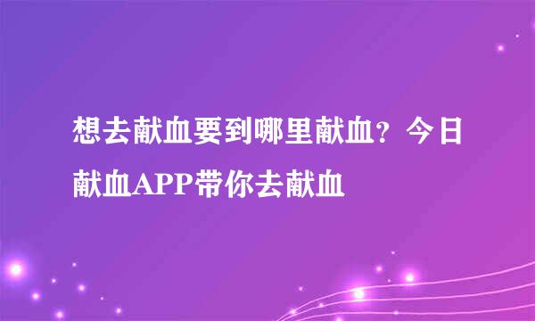 想去献血要到哪里献血？今日献血APP带你去献血