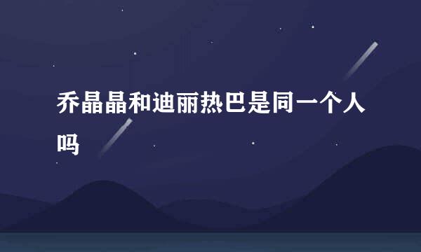 乔晶晶和迪丽热巴是同一个人吗