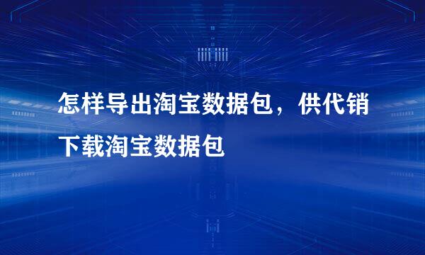 怎样导出淘宝数据包，供代销下载淘宝数据包