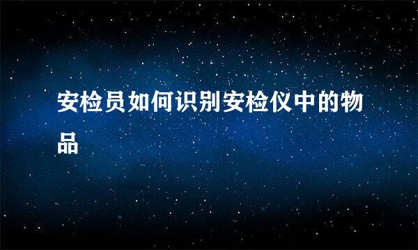 安检员如何识别安检仪中的物品