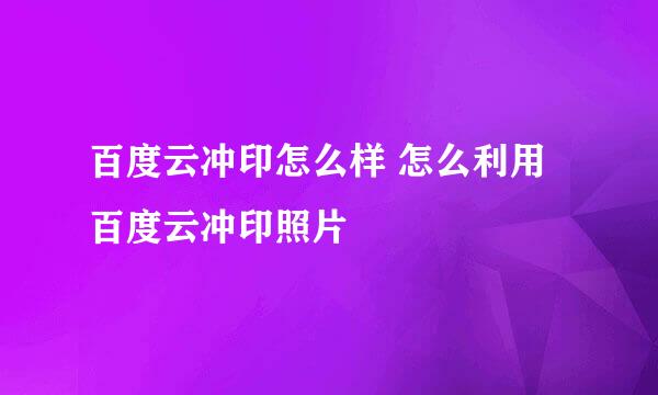 百度云冲印怎么样 怎么利用百度云冲印照片