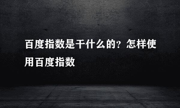 百度指数是干什么的？怎样使用百度指数