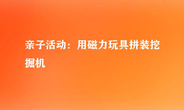 亲子活动：用磁力玩具拼装挖掘机
