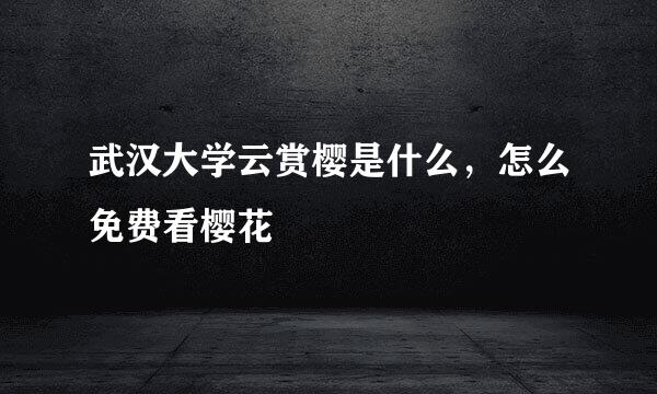 武汉大学云赏樱是什么，怎么免费看樱花