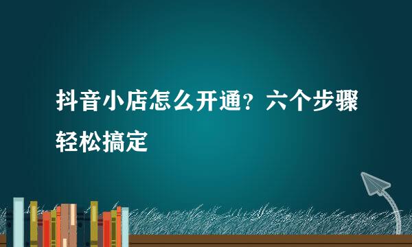 抖音小店怎么开通？六个步骤轻松搞定