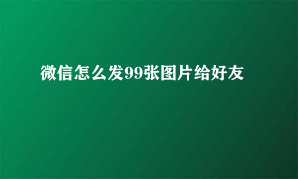微信怎么发99张图片给好友