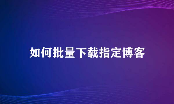 如何批量下载指定博客