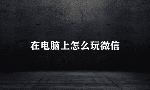 在电脑上怎么玩微信