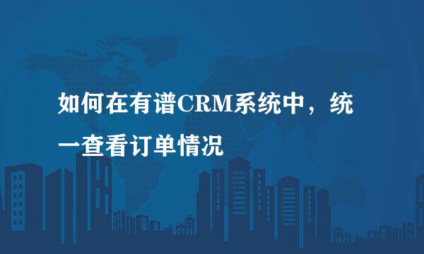 如何在有谱CRM系统中，统一查看订单情况