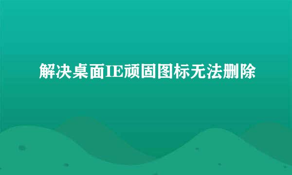 解决桌面IE顽固图标无法删除