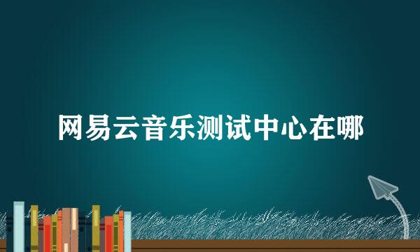 网易云音乐测试中心在哪