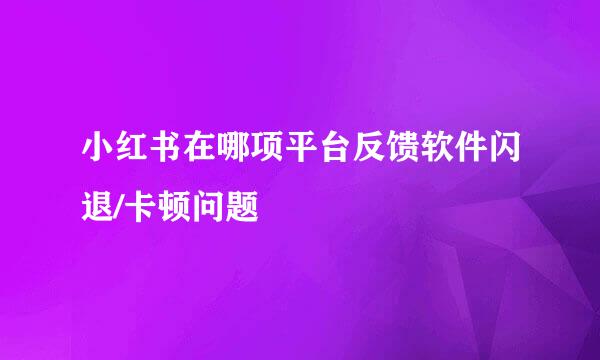 小红书在哪项平台反馈软件闪退/卡顿问题