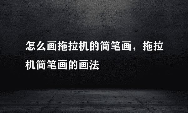 怎么画拖拉机的简笔画，拖拉机简笔画的画法