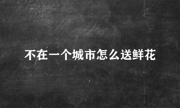 不在一个城市怎么送鲜花