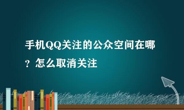 手机QQ关注的公众空间在哪？怎么取消关注