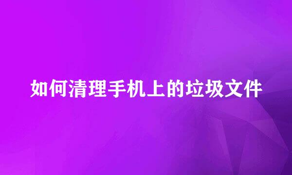 如何清理手机上的垃圾文件
