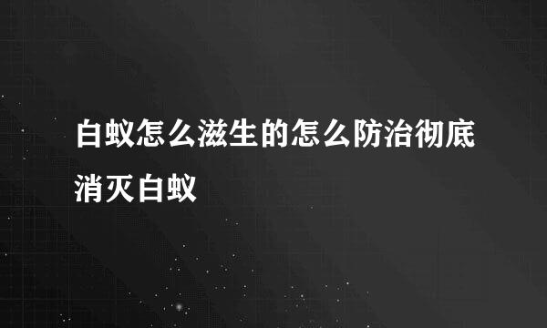 白蚁怎么滋生的怎么防治彻底消灭白蚁
