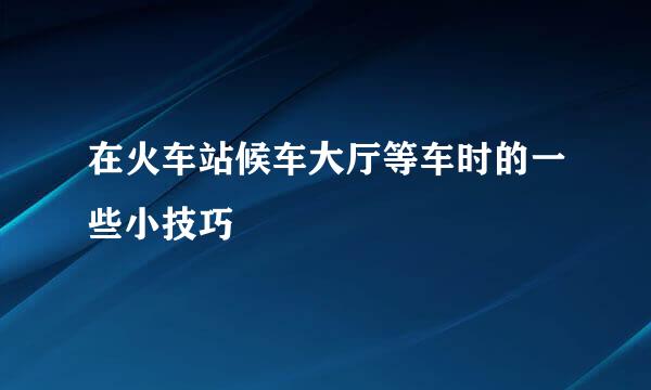 在火车站候车大厅等车时的一些小技巧
